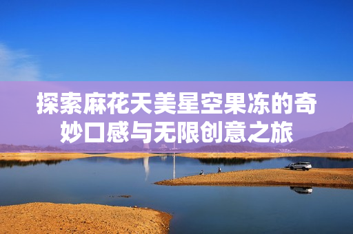 探索麻花天美星空果冻的奇妙口感与无限创意之旅