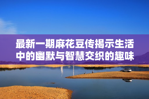 最新一期麻花豆传揭示生活中的幽默与智慧交织的趣味故事