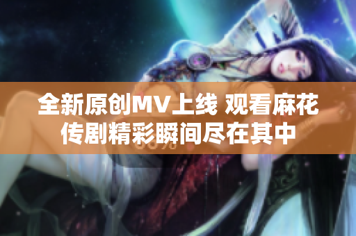 全新原创MV上线 观看麻花传剧精彩瞬间尽在其中