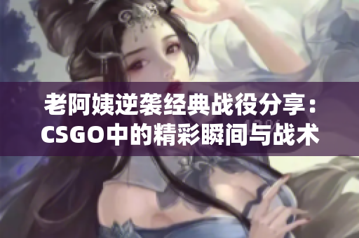老阿姨逆袭经典战役分享：CSGO中的精彩瞬间与战术分析