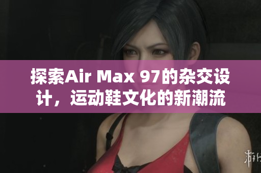探索Air Max 97的杂交设计，运动鞋文化的新潮流
