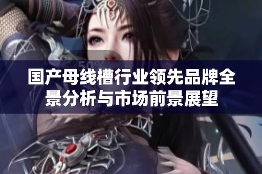 国产母线槽行业领先品牌全景分析与市场前景展望