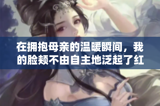 在拥抱母亲的温暖瞬间，我的脸颊不由自主地泛起了红晕
