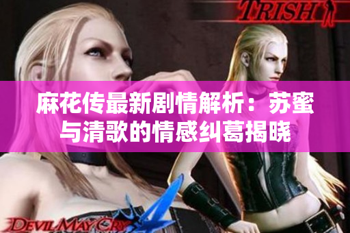 麻花传最新剧情解析：苏蜜与清歌的情感纠葛揭晓