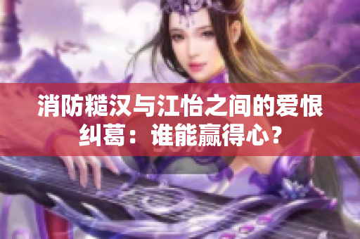 消防糙汉与江怡之间的爱恨纠葛：谁能赢得心？