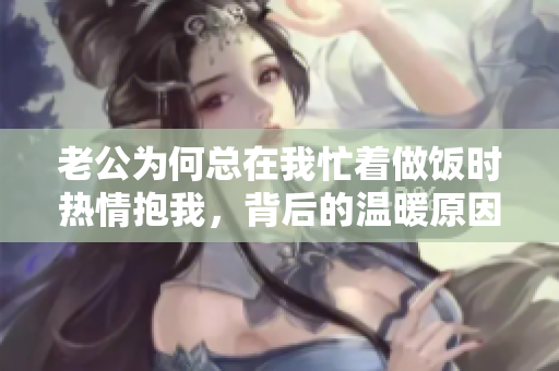老公为何总在我忙着做饭时热情抱我，背后的温暖原因揭秘