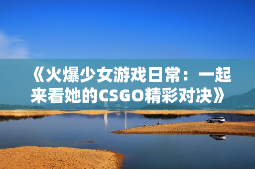 《火爆少女游戏日常：一起来看她的CSGO精彩对决》