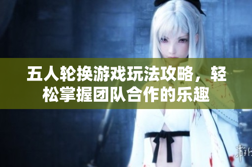 五人轮换游戏玩法攻略，轻松掌握团队合作的乐趣