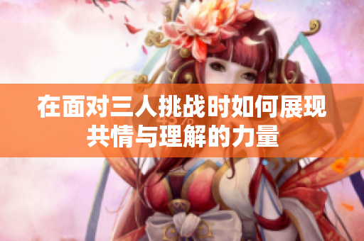 在面对三人挑战时如何展现共情与理解的力量