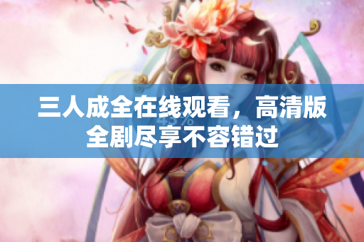 三人成全在线观看，高清版全剧尽享不容错过