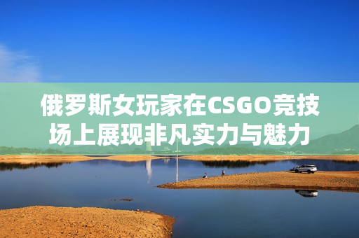 俄罗斯女玩家在CSGO竞技场上展现非凡实力与魅力