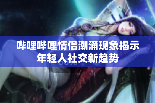 哔哩哔哩情侣潮涌现象揭示年轻人社交新趋势