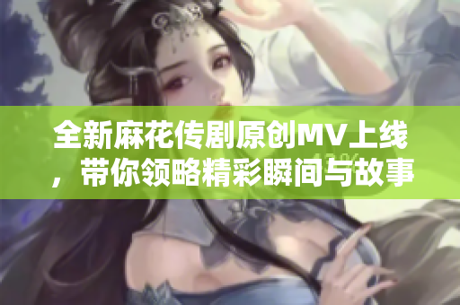 全新麻花传剧原创MV上线，带你领略精彩瞬间与故事魅力