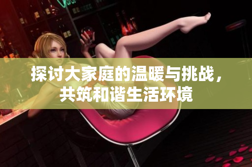 探讨大家庭的温暖与挑战，共筑和谐生活环境
