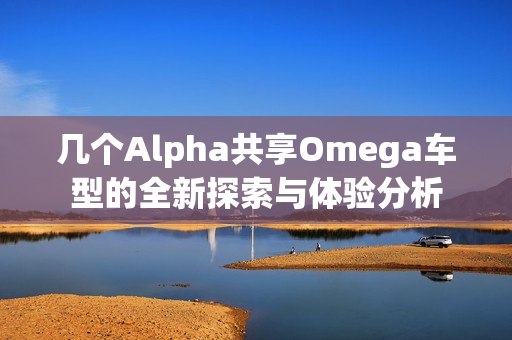 几个Alpha共享Omega车型的全新探索与体验分析