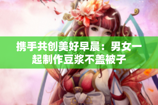 携手共创美好早晨：男女一起制作豆浆不盖被子