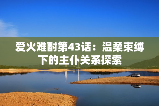 爱火难酎第43话：温柔束缚下的主仆关系探索