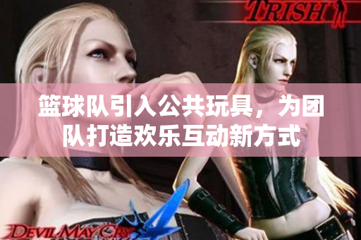 篮球队引入公共玩具，为团队打造欢乐互动新方式