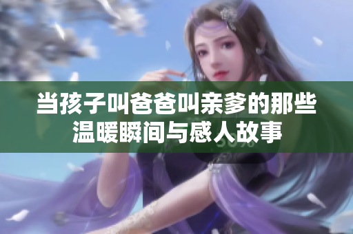 当孩子叫爸爸叫亲爹的那些温暖瞬间与感人故事
