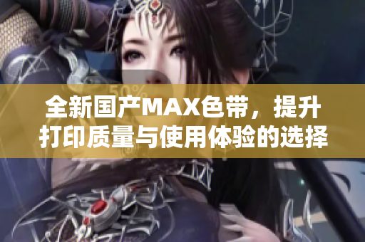 全新国产MAX色带，提升打印质量与使用体验的选择