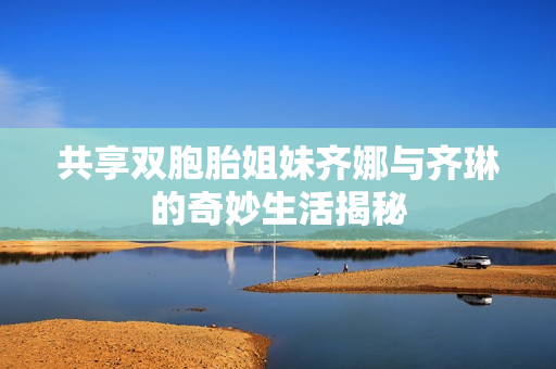 共享双胞胎姐妹齐娜与齐琳的奇妙生活揭秘