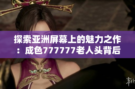 探索亚洲屏幕上的魅力之作：成色777777老人头背后的故事