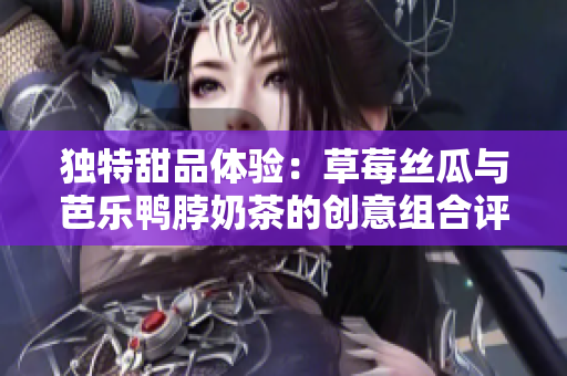 独特甜品体验：草莓丝瓜与芭乐鸭脖奶茶的创意组合评价