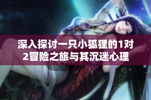 深入探讨一只小狐狸的1对2冒险之旅与其沉迷心理