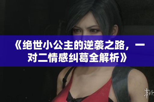 《绝世小公主的逆袭之路，一对二情感纠葛全解析》