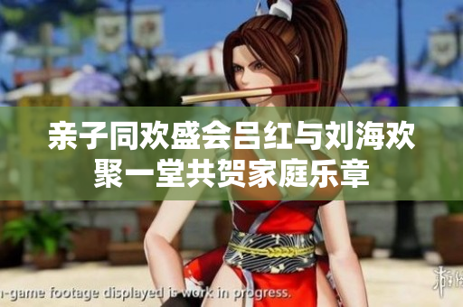 亲子同欢盛会吕红与刘海欢聚一堂共贺家庭乐章