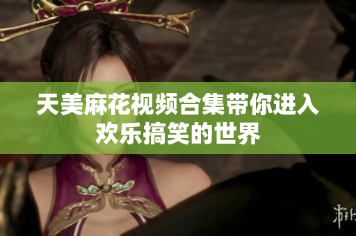 天美麻花视频合集带你进入欢乐搞笑的世界