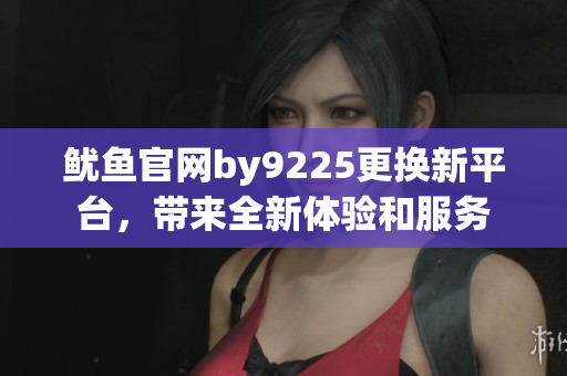 鱿鱼官网by9225更换新平台，带来全新体验和服务