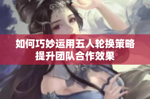 如何巧妙运用五人轮换策略提升团队合作效果
