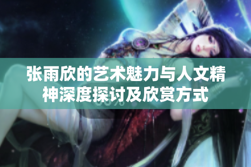 张雨欣的艺术魅力与人文精神深度探讨及欣赏方式
