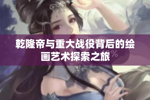 乾隆帝与重大战役背后的绘画艺术探索之旅