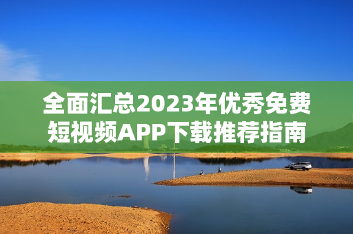 全面汇总2023年优秀免费短视频APP下载推荐指南