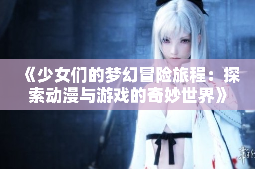 《少女们的梦幻冒险旅程：探索动漫与游戏的奇妙世界》