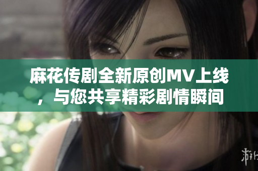 麻花传剧全新原创MV上线，与您共享精彩剧情瞬间