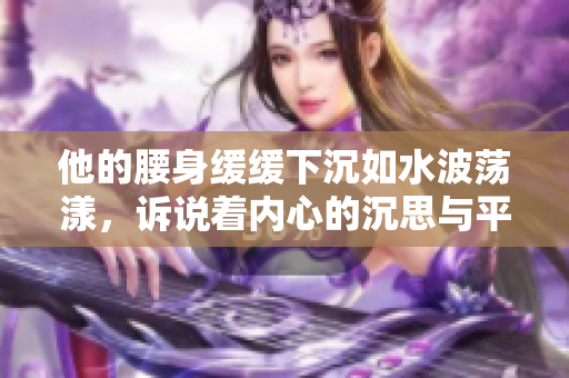 他的腰身缓缓下沉如水波荡漾，诉说着内心的沉思与平静