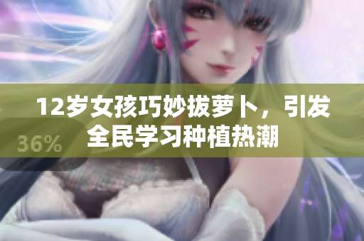 12岁女孩巧妙拔萝卜，引发全民学习种植热潮