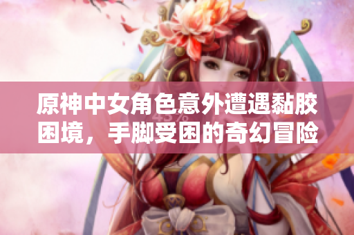 原神中女角色意外遭遇黏胶困境，手脚受困的奇幻冒险