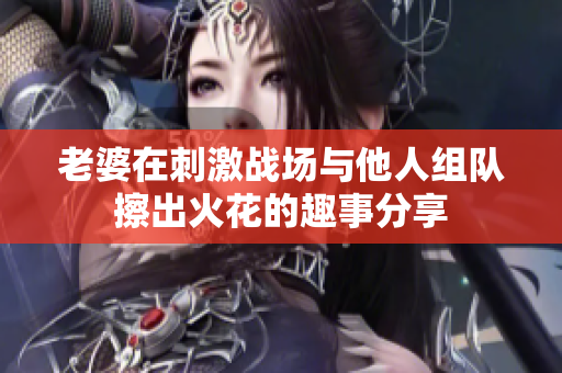 老婆在刺激战场与他人组队擦出火花的趣事分享