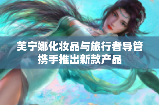 芙宁娜化妆品与旅行者导管携手推出新款产品