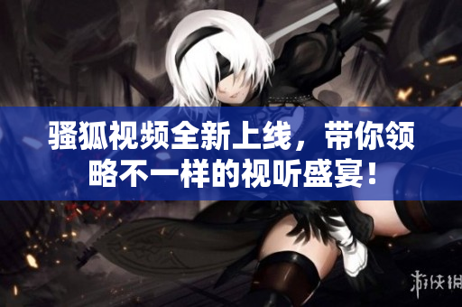 骚狐视频全新上线，带你领略不一样的视听盛宴！