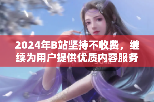 2024年B站坚持不收费，继续为用户提供优质内容服务