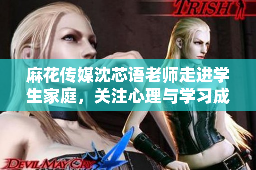 麻花传媒沈芯语老师走进学生家庭，关注心理与学习成长