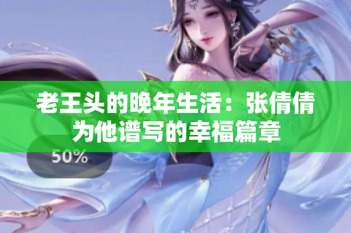 老王头的晚年生活：张倩倩为他谱写的幸福篇章