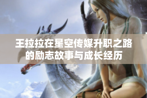 王拉拉在星空传媒升职之路的励志故事与成长经历