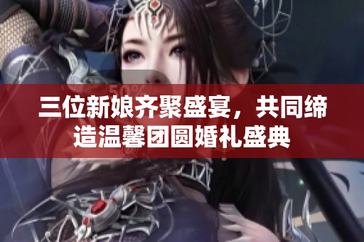 三位新娘齐聚盛宴，共同缔造温馨团圆婚礼盛典