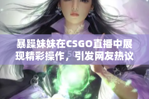 暴躁妹妹在CSGO直播中展现精彩操作，引发网友热议